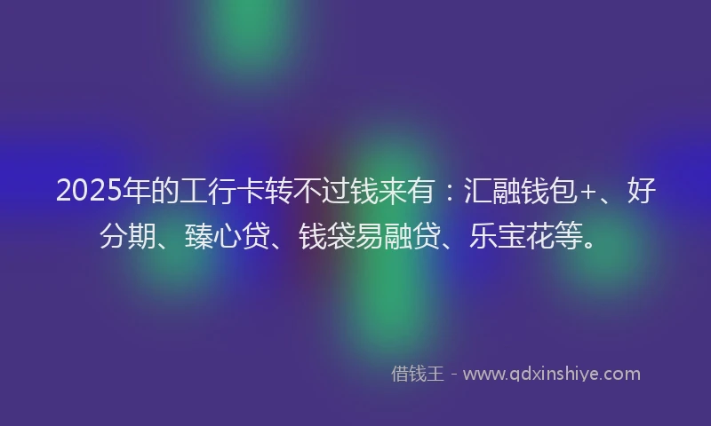 2025年的工行卡转不过钱来有：汇融钱包+、好分期、臻心贷、钱袋易融贷、乐宝花等。