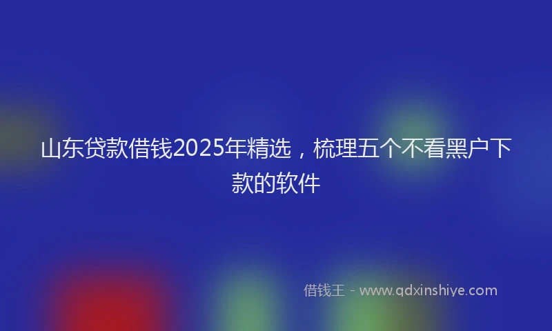 山东贷款借钱2025年精选，梳理五个不看黑户下款的软件