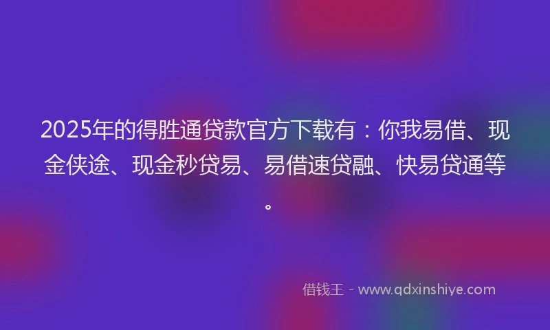 2025年的得胜通贷款官方下载有：你我易借、现金侠途、现金秒贷易、易借速贷融、快易贷通等。