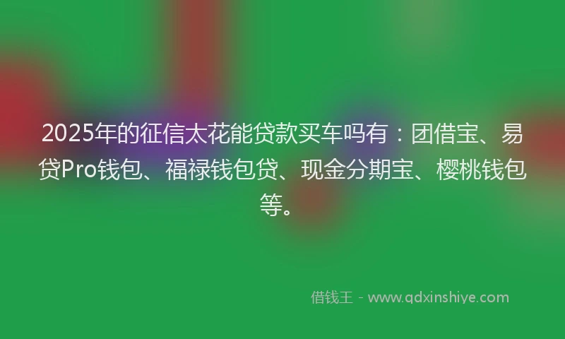 2025年的征信太花能贷款买车吗有：团借宝、易贷Pro钱包、福禄钱包贷、现金分期宝、樱桃钱包等。