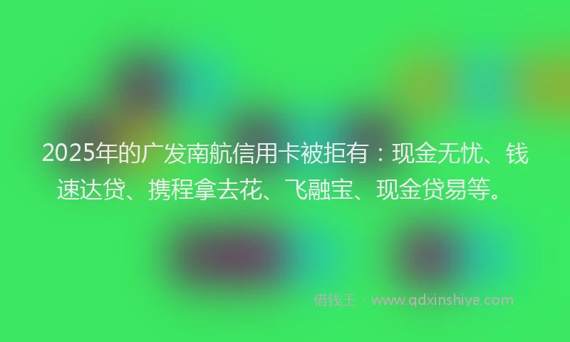 2025年的广发南航信用卡被拒有：现金无忧、钱速达贷、携程拿去花、飞融宝、现金贷易等。