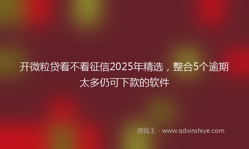开微粒贷看不看征信2025年精选，整合5个逾期太多仍可下款的软件