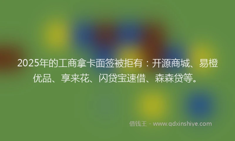 2025年的工商拿卡面签被拒有：开源商城、易橙优品、享来花、闪贷宝速借、森森贷等。