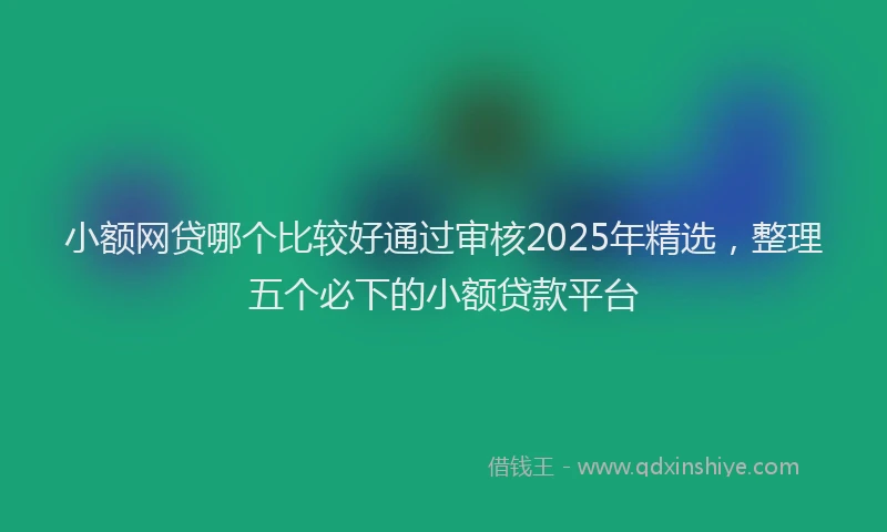 小额网贷哪个比较好通过审核2025年精选，整理五个必下的小额贷款平台
