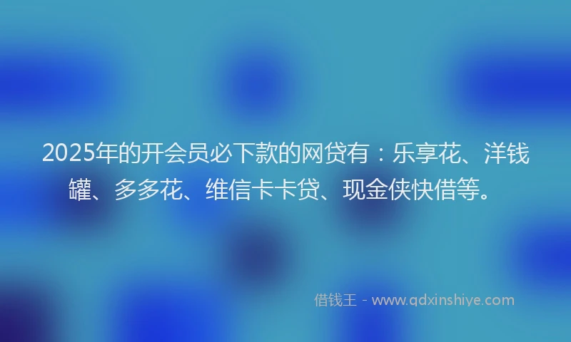 2025年的开会员必下款的网贷有：乐享花、洋钱罐、多多花、维信卡卡贷、现金侠快借等。