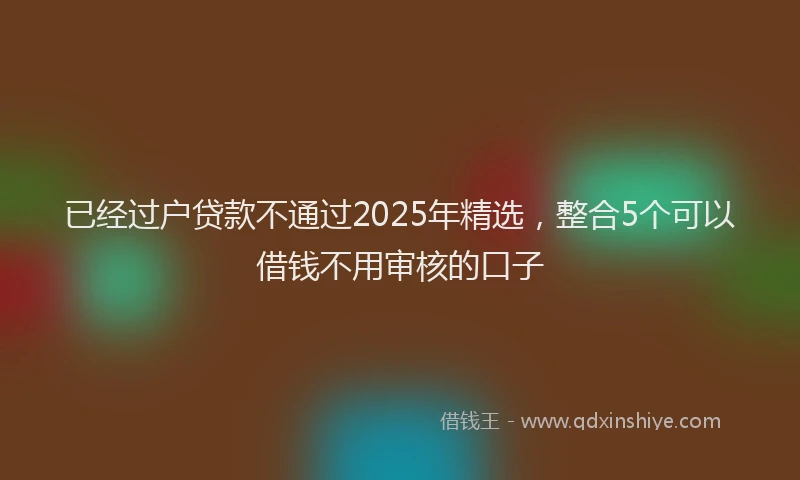 已经过户贷款不通过2025年精选，整合5个可以借钱不用审核的口子