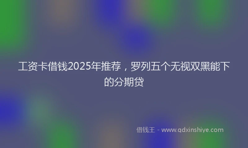 工资卡借钱2025年推荐，罗列五个无视双黑能下的分期贷