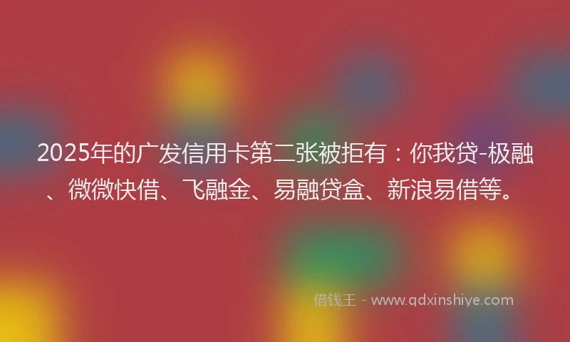 2025年的广发信用卡第二张被拒有：你我贷-极融、微微快借、飞融金、易融贷盒、新浪易借等。