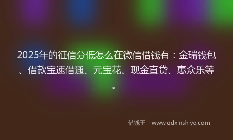 2025年的征信分低怎么在微信借钱有：金瑞钱包、借款宝速借通、元宝花、现金直贷、惠众乐等。