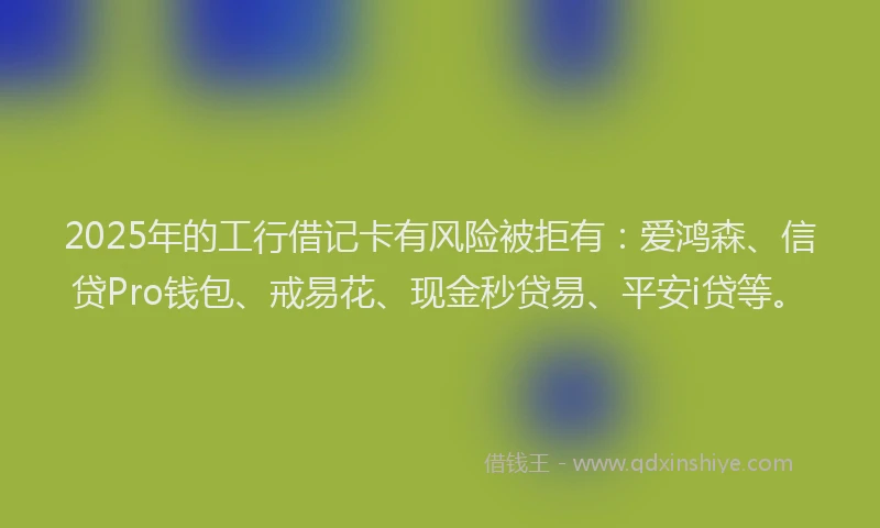 2025年的工行借记卡有风险被拒有：爱鸿森、信贷Pro钱包、戒易花、现金秒贷易、平安i贷等。