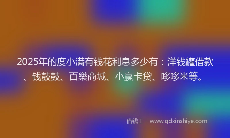 2025年的度小满有钱花利息多少有：洋钱罐借款、钱鼓鼓、百樂商城、小赢卡贷、哆哆米等。