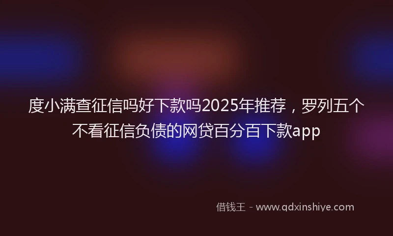 度小满查征信吗好下款吗2025年推荐，罗列五个不看征信负债的网贷百分百下款app