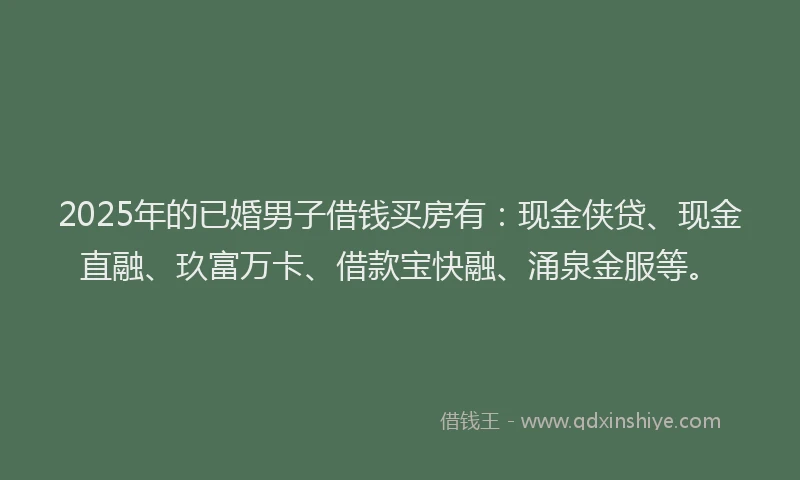 2025年的已婚男子借钱买房有：现金侠贷、现金直融、玖富万卡、借款宝快融、涌泉金服等。