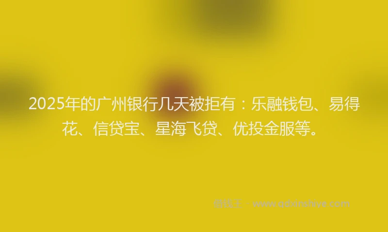 2025年的广州银行几天被拒有：乐融钱包、易得花、信贷宝、星海飞贷、优投金服等。