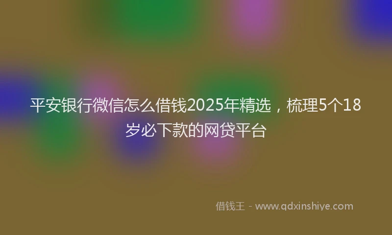 平安银行微信怎么借钱2025年精选，梳理5个18岁必下款的网贷平台