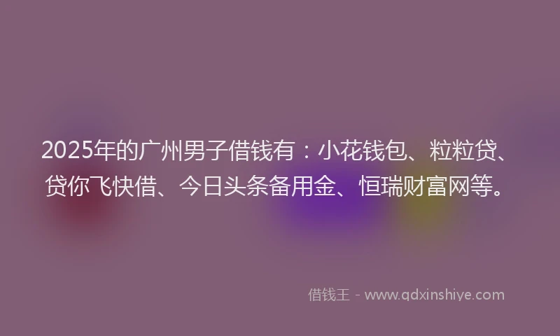 2025年的广州男子借钱有：小花钱包、粒粒贷、贷你飞快借、今日头条备用金、恒瑞财富网等。