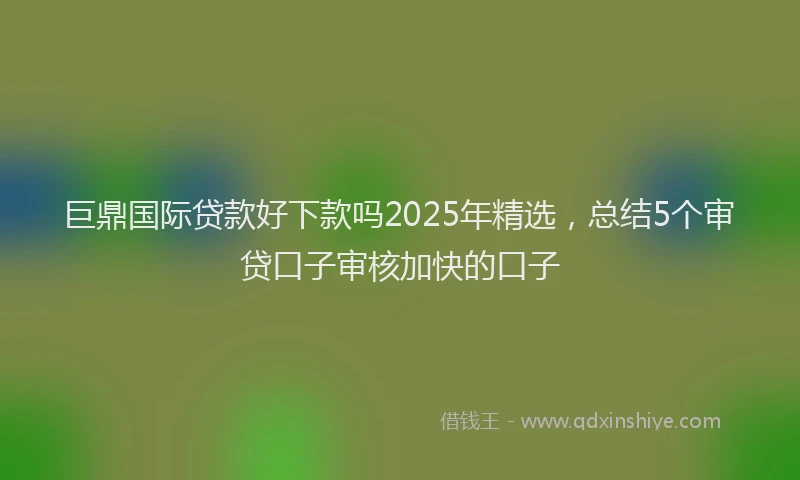 巨鼎国际贷款好下款吗2025年精选，总结5个审贷口子审核加快的口子