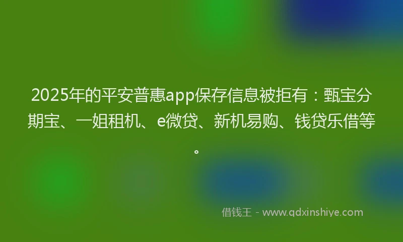 2025年的平安普惠app保存信息被拒有：甄宝分期宝、一姐租机、e微贷、新机易购、钱贷乐借等。