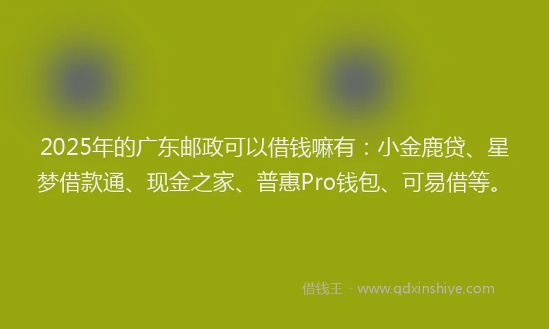 2025年的广东邮政可以借钱嘛有：小金鹿贷、星梦借款通、现金之家、普惠Pro钱包、可易借等。