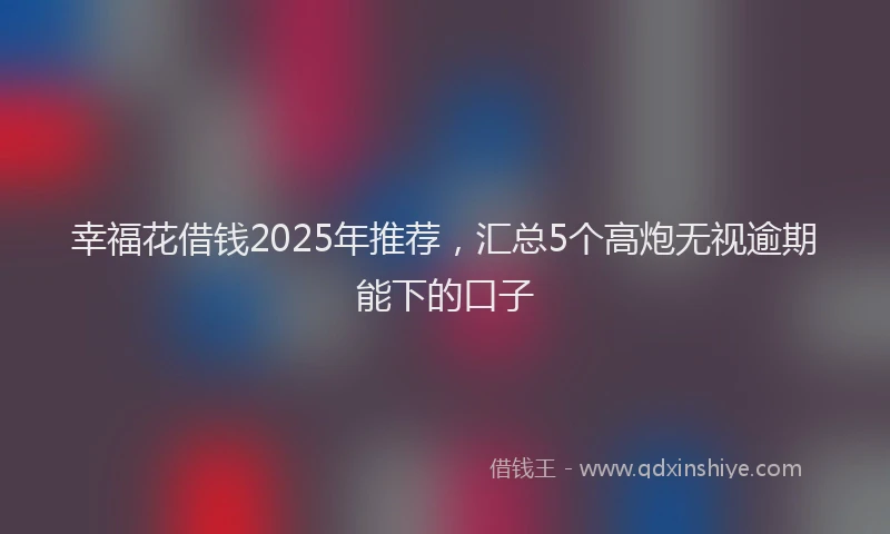 幸福花借钱2025年推荐，汇总5个高炮无视逾期能下的口子