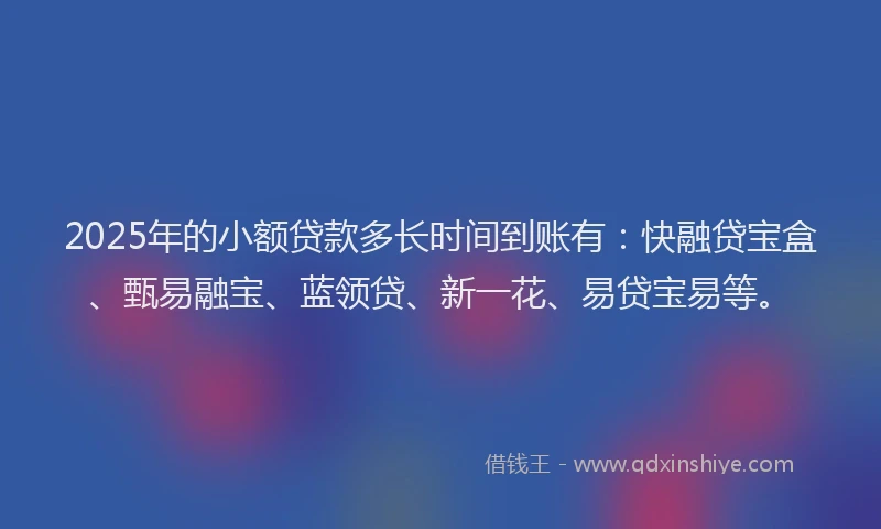 2025年的小额贷款多长时间到账有：快融贷宝盒、甄易融宝、蓝领贷、新一花、易贷宝易等。