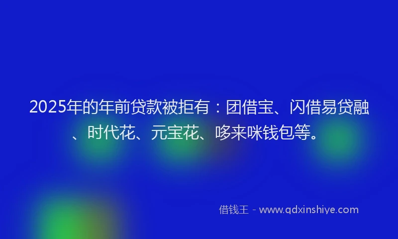 2025年的年前贷款被拒有：团借宝、闪借易贷融、时代花、元宝花、哆来咪钱包等。