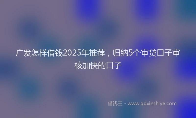 广发怎样借钱2025年推荐，归纳5个审贷口子审核加快的口子