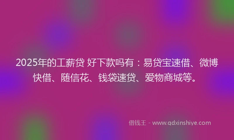 2025年的工薪贷 好下款吗有：易贷宝速借、微博快借、随信花、钱袋速贷、爱物商城等。