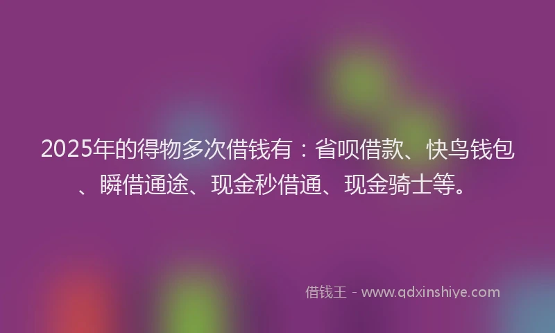 2025年的得物多次借钱有：省呗借款、快鸟钱包、瞬借通途、现金秒借通、现金骑士等。
