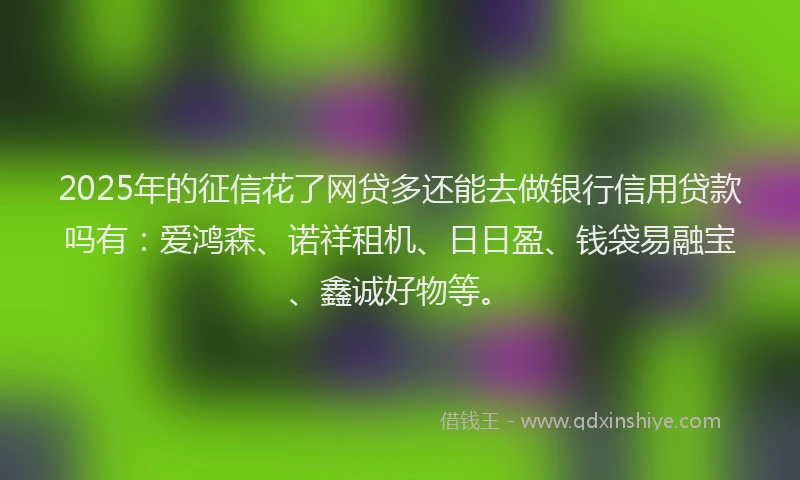 2025年的征信花了网贷多还能去做银行信用贷款吗有：爱鸿森、诺祥租机、日日盈、钱袋易融宝、鑫诚好物等。
