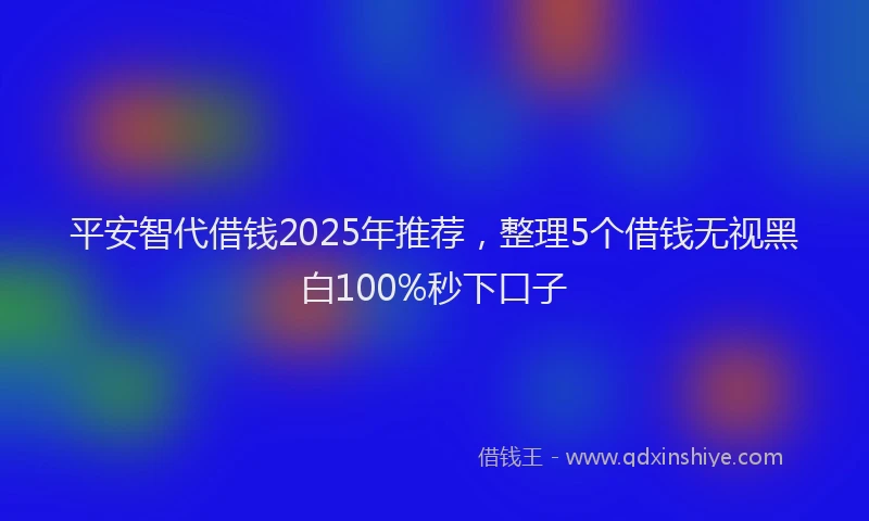 平安智代借钱2025年推荐，整理5个借钱无视黑白100%秒下口子