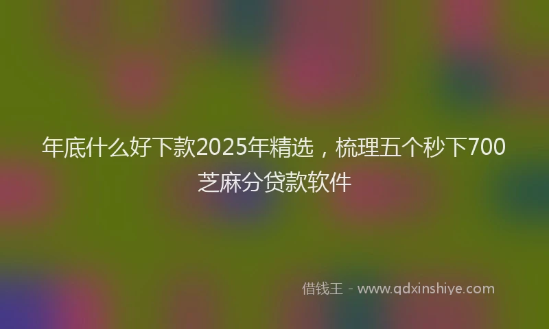 年底什么好下款2025年精选，梳理五个秒下700芝麻分贷款软件