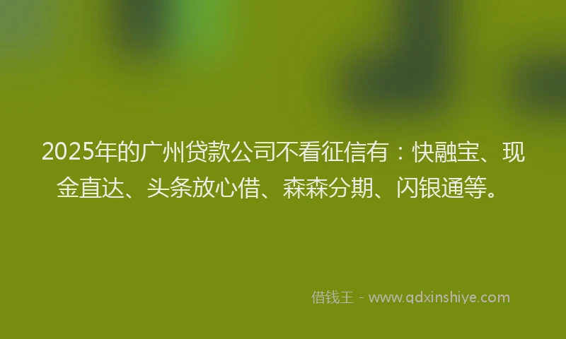 2025年的广州贷款公司不看征信有：快融宝、现金直达、头条放心借、森森分期、闪银通等。