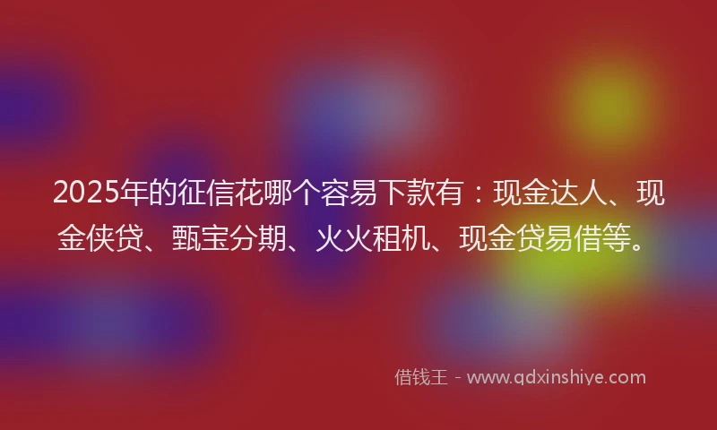 2025年的征信花哪个容易下款有：现金达人、现金侠贷、甄宝分期、火火租机、现金贷易借等。