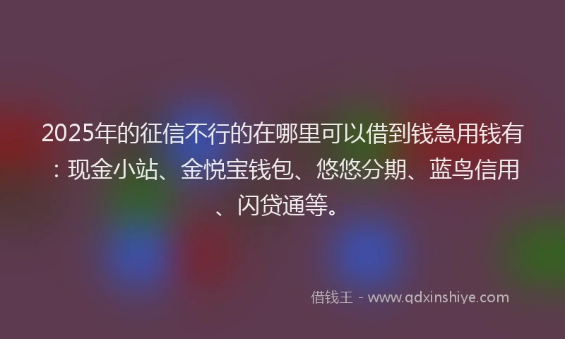 2025年的征信不行的在哪里可以借到钱急用钱有：现金小站、金悦宝钱包、悠悠分期、蓝鸟信用、闪贷通等。