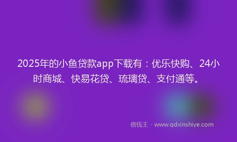 2025年的小鱼贷款app下载有：优乐快购、24小时商城、快易花贷、琉璃贷、支付通等。