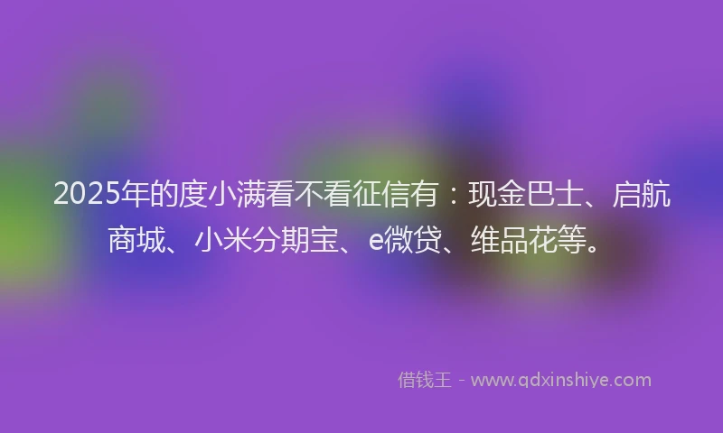 2025年的度小满看不看征信有：现金巴士、启航商城、小米分期宝、e微贷、维品花等。
