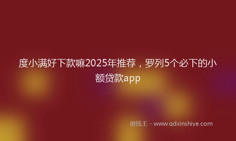 度小满好下款嘛2025年推荐，罗列5个必下的小额贷款app