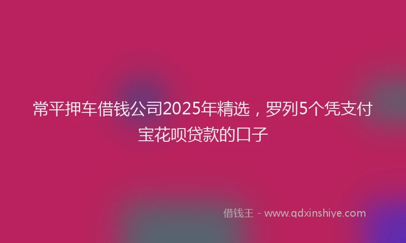 常平押车借钱公司2025年精选，罗列5个凭支付宝花呗贷款的口子
