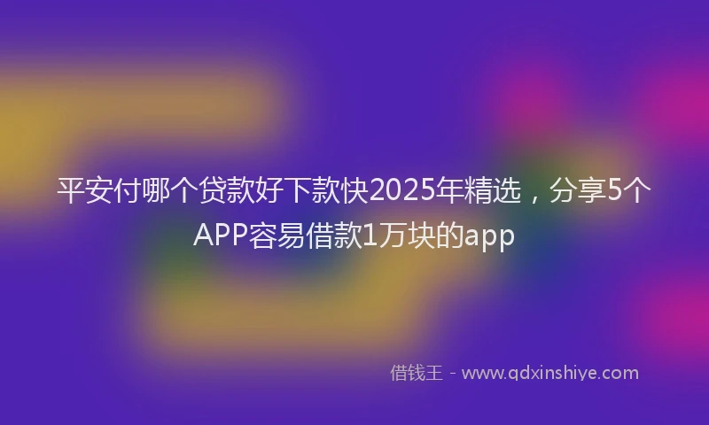 平安付哪个贷款好下款快2025年精选，分享5个APP容易借款1万块的app