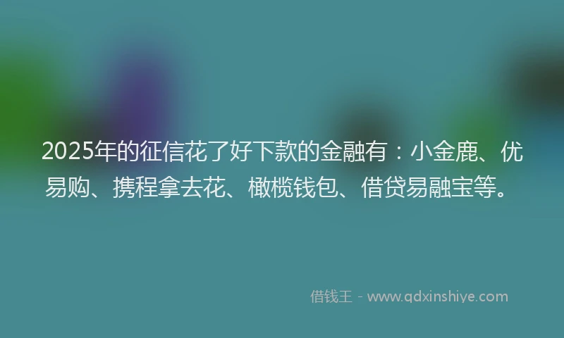 2025年的征信花了好下款的金融有：小金鹿、优易购、携程拿去花、橄榄钱包、借贷易融宝等。