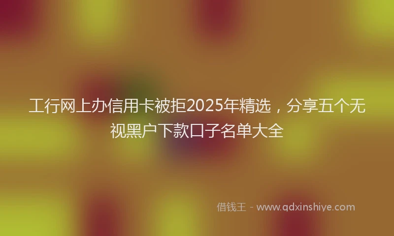 工行网上办信用卡被拒2025年精选，分享五个无视黑户下款口子名单大全