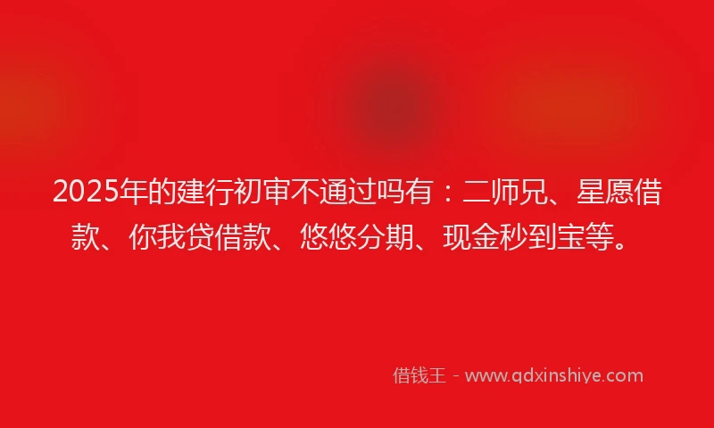 2025年的建行初审不通过吗有：二师兄、星愿借款、你我贷借款、悠悠分期、现金秒到宝等。
