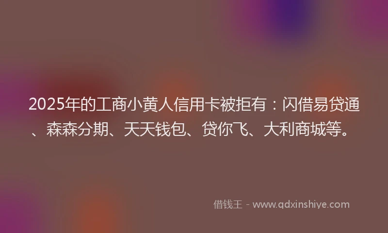 2025年的工商小黄人信用卡被拒有：闪借易贷通、森森分期、天天钱包、贷你飞、大利商城等。