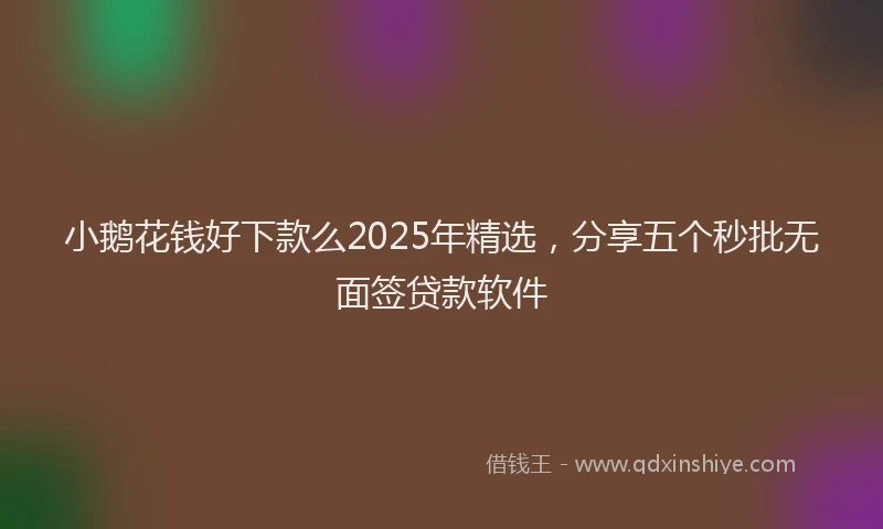 小鹅花钱好下款么2025年精选，分享五个秒批无面签贷款软件