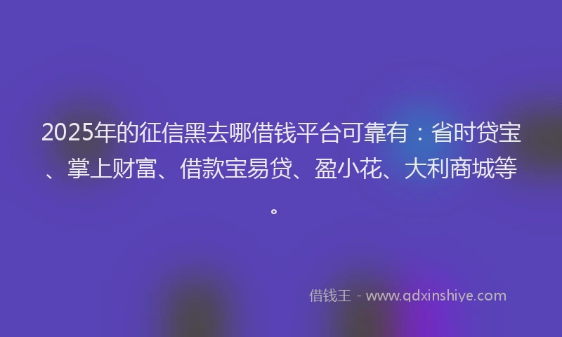 2025年的征信黑去哪借钱平台可靠有：省时贷宝、掌上财富、借款宝易贷、盈小花、大利商城等。