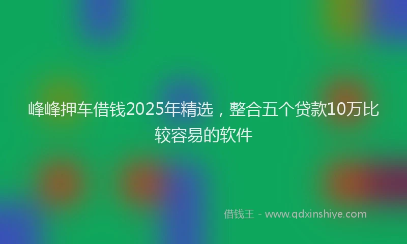 峰峰押车借钱2025年精选，整合五个贷款10万比较容易的软件