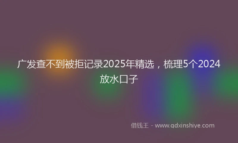 广发查不到被拒记录2025年精选，梳理5个2024放水口子