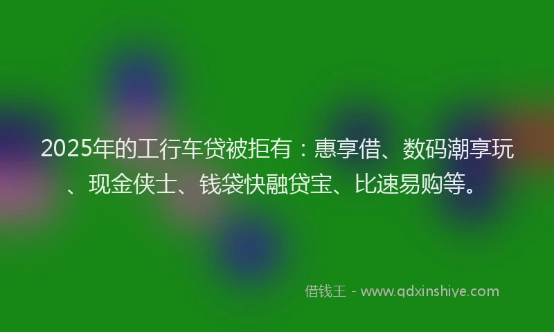 2025年的工行车贷被拒有：惠享借、数码潮享玩、现金侠士、钱袋快融贷宝、比速易购等。