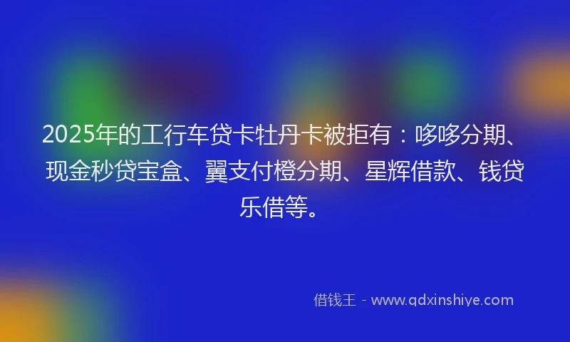 2025年的工行车贷卡牡丹卡被拒有：哆哆分期、现金秒贷宝盒、翼支付橙分期、星辉借款、钱贷乐借等。